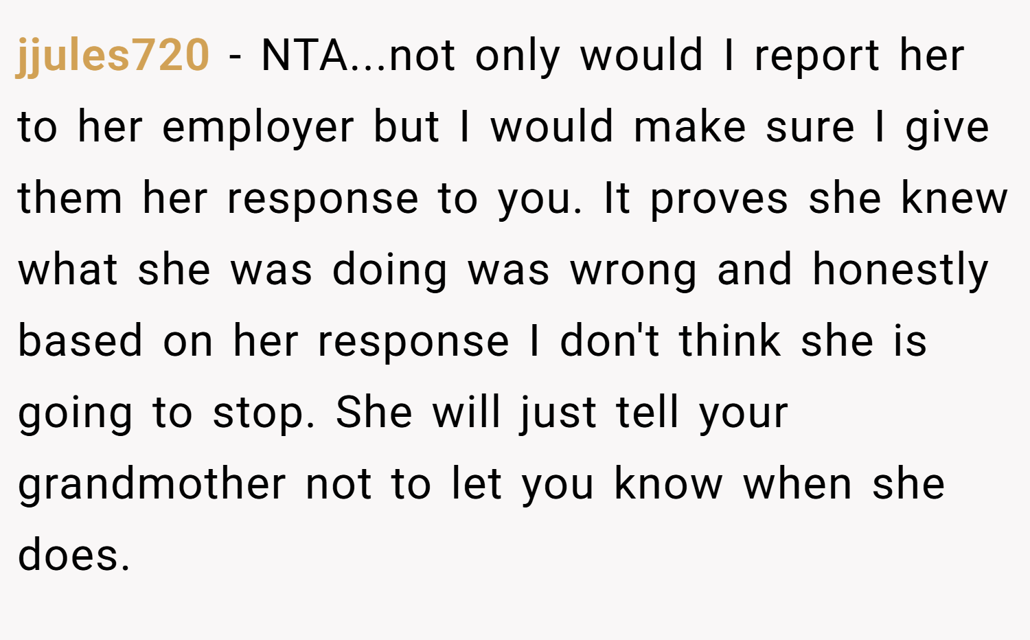 jjules720 − NTA...not only would I report her to her employer but I would make sure I give them her response to you. It proves she knew what she was doing was wrong and honestly based on her response I don't think she is going to stop. She will just tell your grandmother not to let you know when she does.
