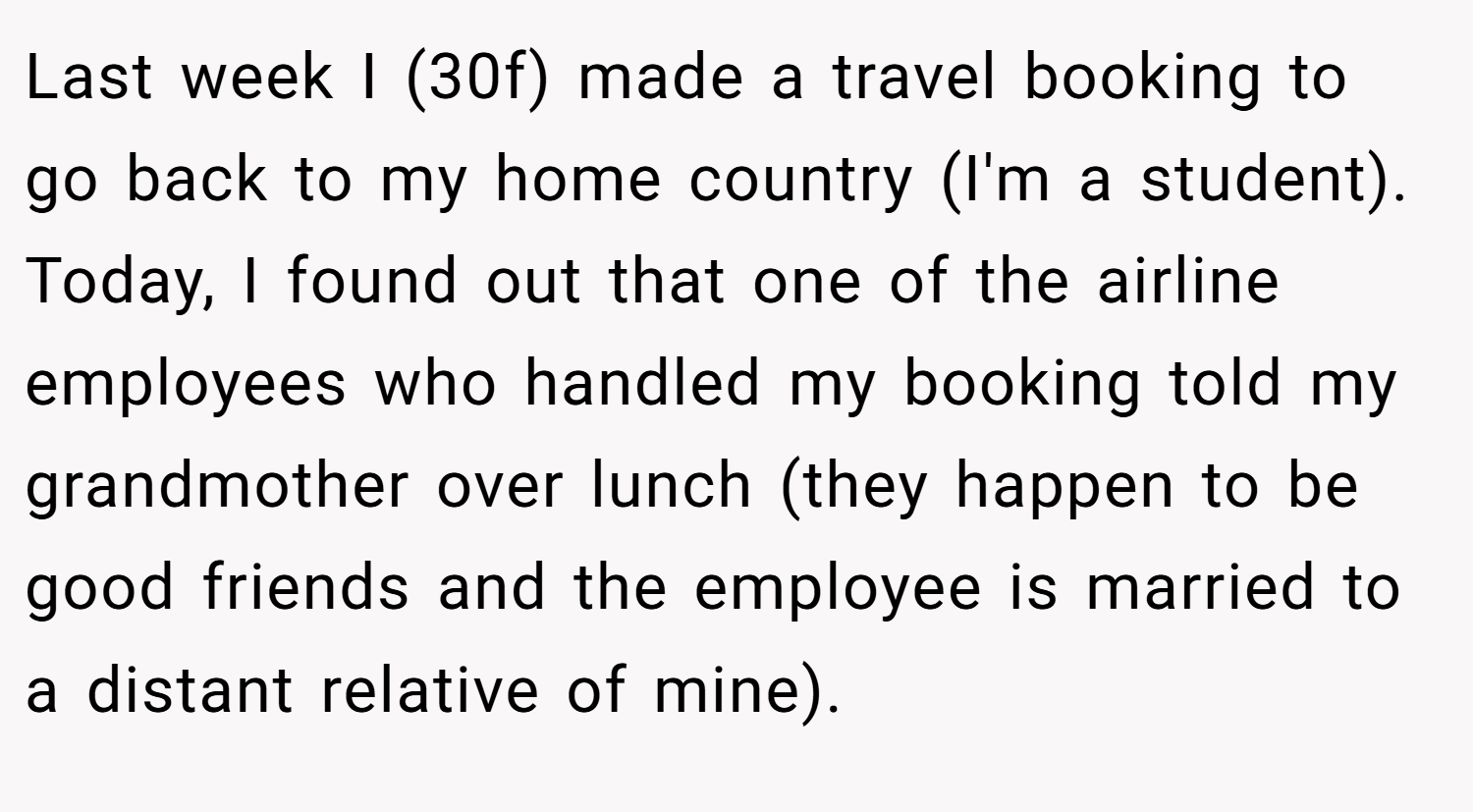 Last week I (30f) made a travel booking to go back to my home country (I'm a student). Today, I found out that one of the airline employees who handled my booking told my grandmother over lunch (they happen to be good friends and the employee is married to a distant relative of mine).