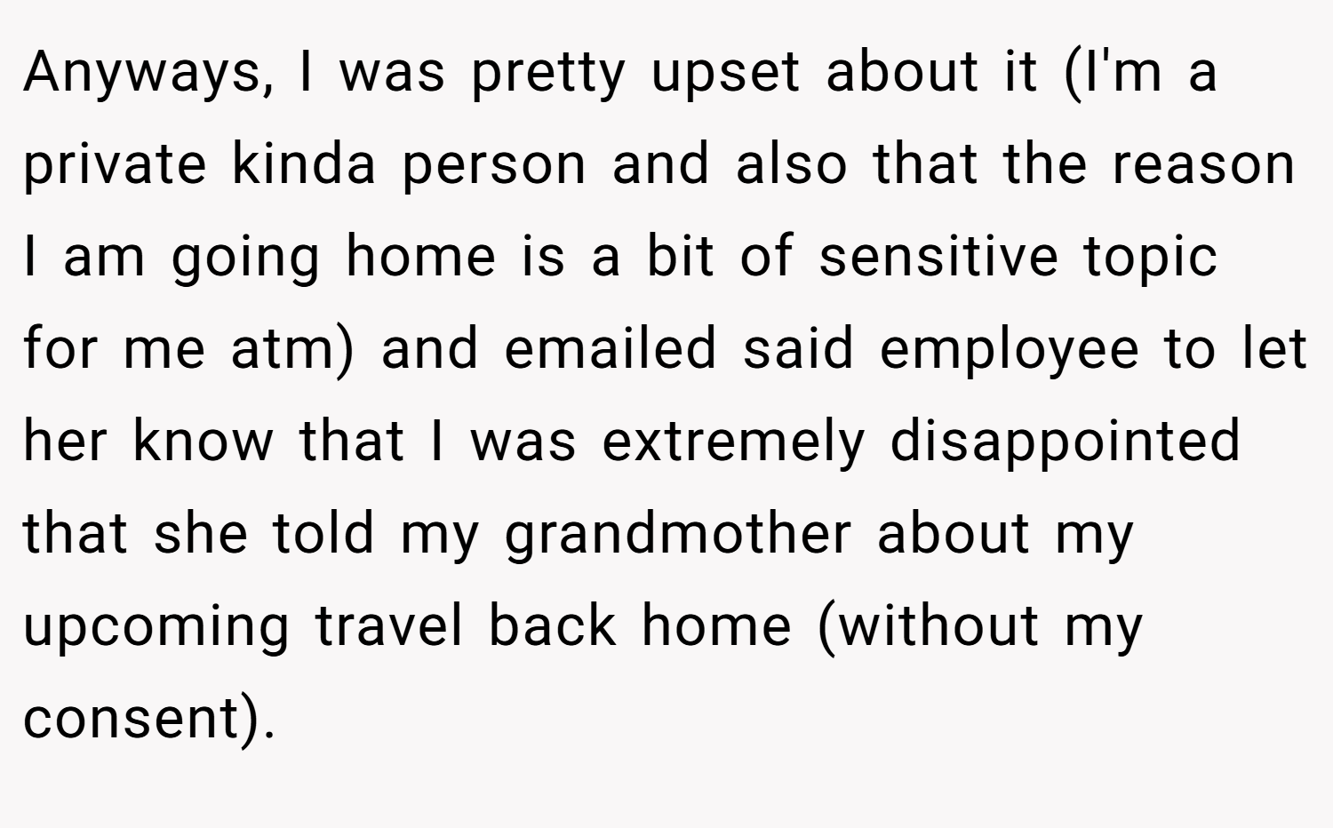 Anyways, I was pretty upset about it (I'm a private kinda person and also that the reason I am going home is a bit of sensitive topic for me atm) and emailed said employee to let her know that I was extremely disappointed that she told my grandmother about my upcoming travel back home (without my consent).