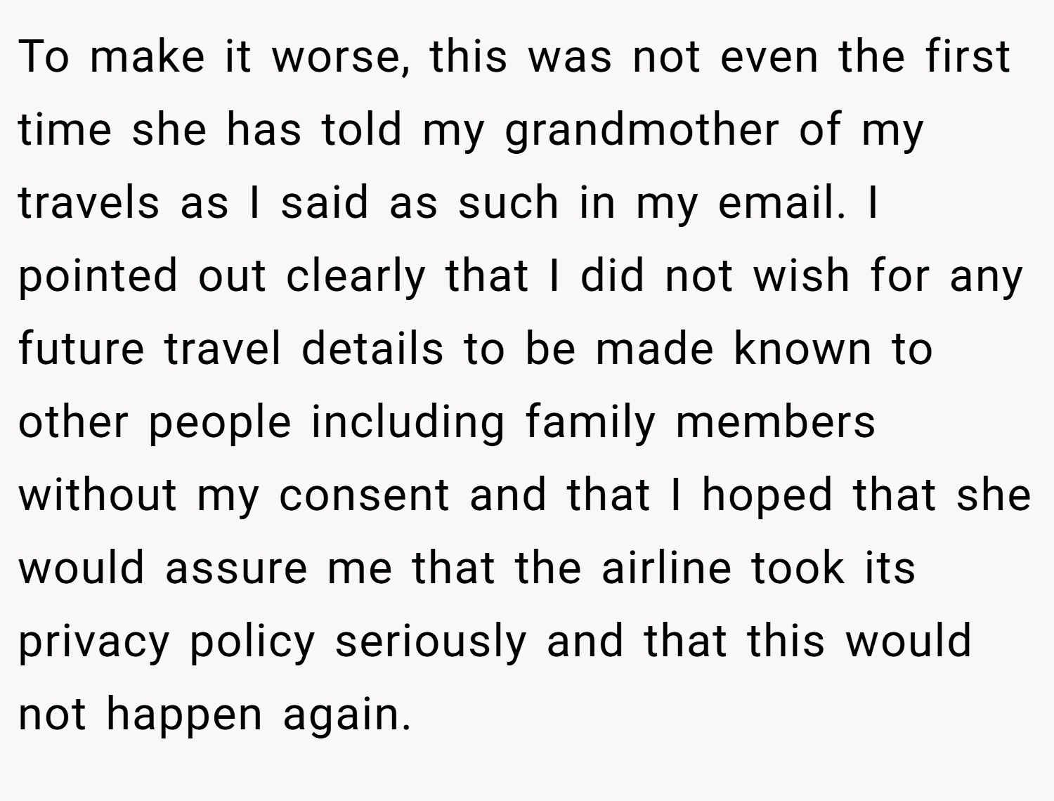 To make it worse, this was not even the first time she has told my grandmother of my travels as I said as such in my email. I pointed out clearly that I did not wish for any future travel details to be made known to other people including family members without my consent and that I hoped that she would assure me that the airline took its privacy policy seriously and that this would not happen again.