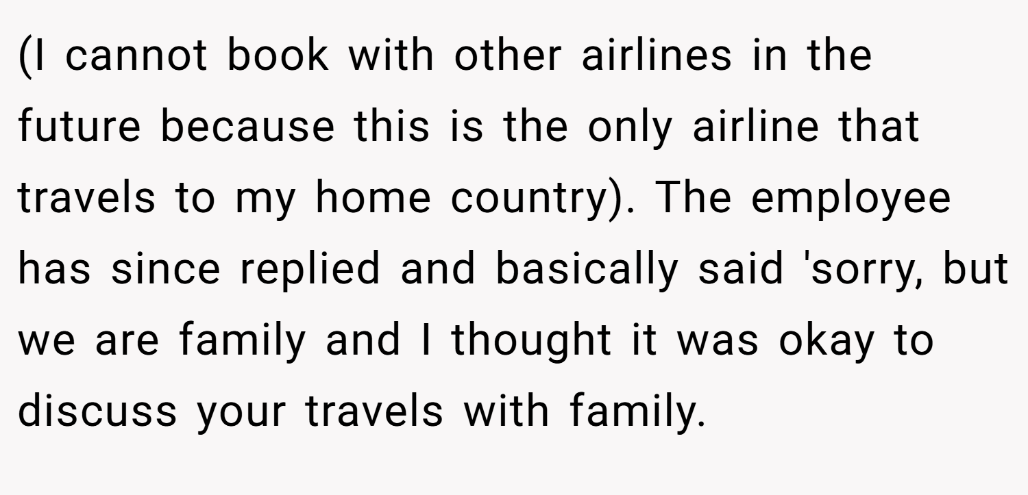 (I cannot book with other airlines in the future because this is the only airline that travels to my home country). The employee has since replied and basically said 'sorry, but we are family and I thought it was okay to discuss your travels with family.