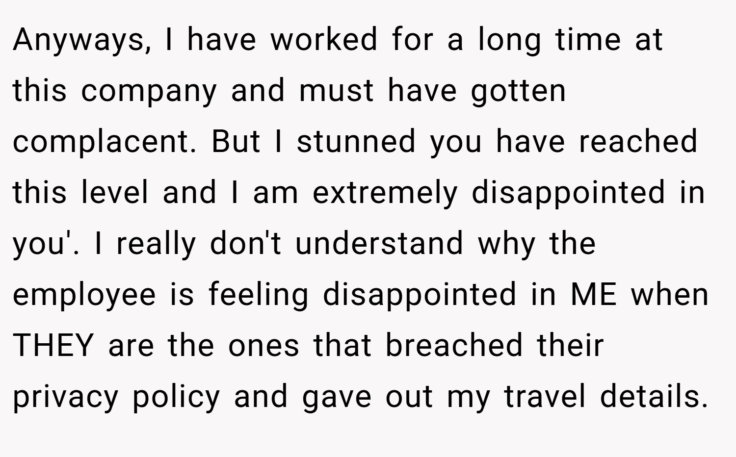 Anyways, I have worked for a long time at this company and must have gotten complacent. But I stunned you have reached this level and I am extremely disappointed in you'. I really don't understand why the employee is feeling disappointed in ME when THEY are the ones that breached their privacy policy and gave out my travel details.