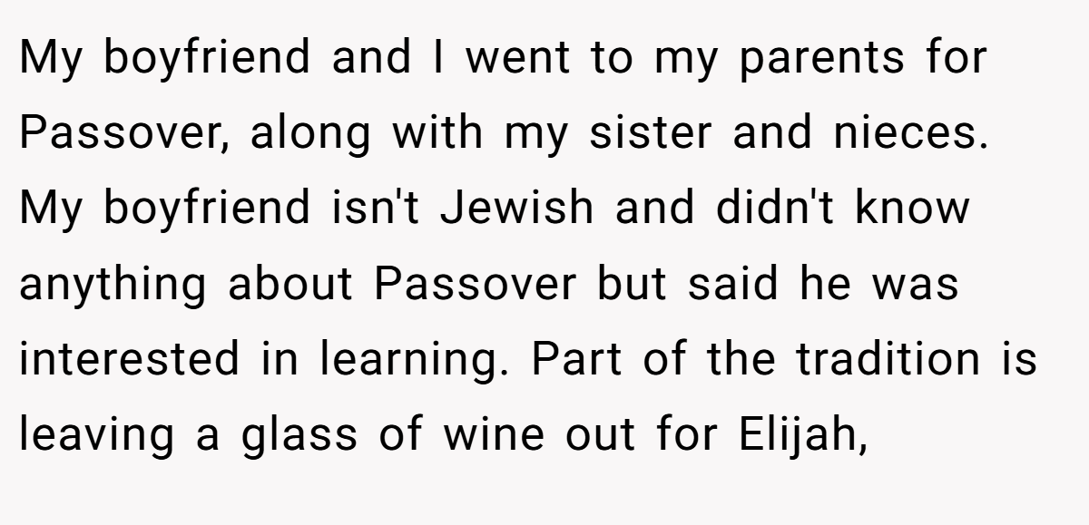 My boyfriend and I went to my parents for Passover, along with my sister and nieces. My boyfriend isn't Jewish and didn't know anything about Passover but said he was interested in learning. Part of the tradition is leaving a glass of wine out for Elijah,