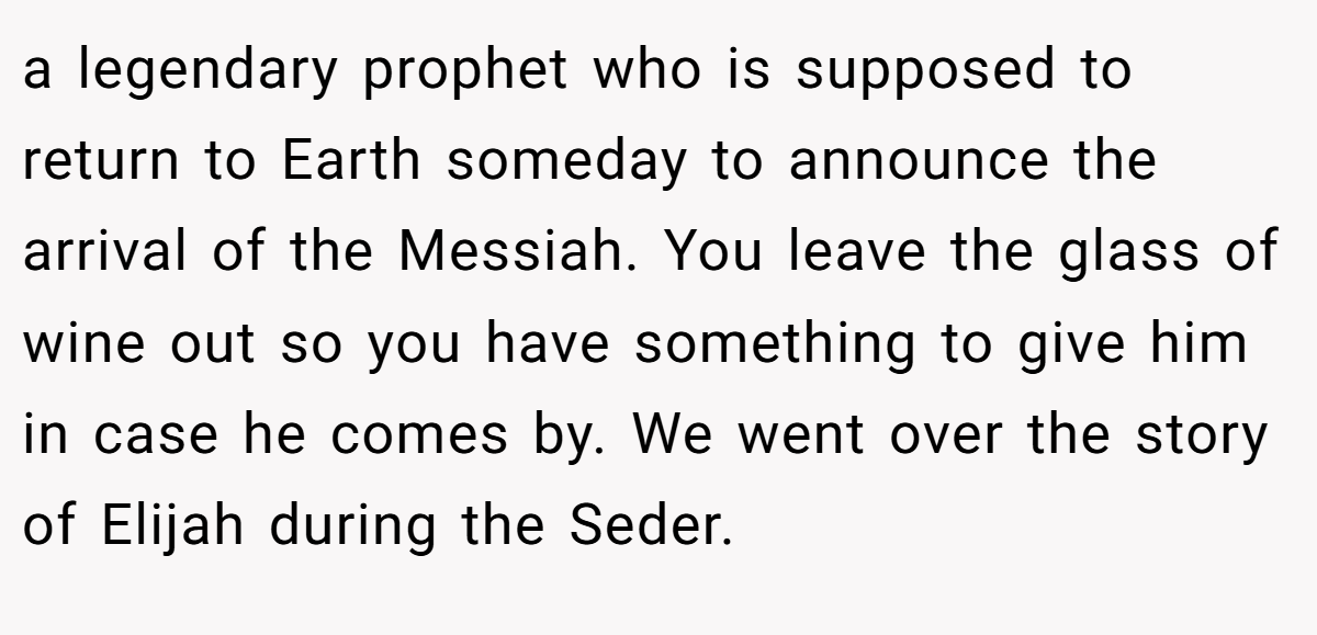 a legendary prophet who is supposed to return to Earth someday to announce the arrival of the Messiah. You leave the glass of wine out so you have something to give him in case he comes by. We went over the story of Elijah during the Seder.
