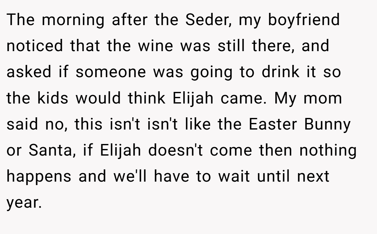 The morning after the Seder, my boyfriend noticed that the wine was still there, and asked if someone was going to drink it so the kids would think Elijah came. My mom said no, this isn't isn't like the Easter Bunny or Santa, if Elijah doesn't come then nothing happens and we'll have to wait until next year.