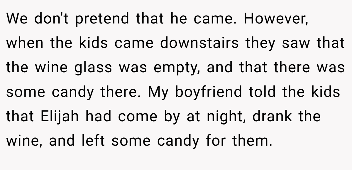 We don't pretend that he came. However, when the kids came downstairs they saw that the wine glass was empty, and that there was some candy there. My boyfriend told the kids that Elijah had come by at night, drank the wine, and left some candy for them.