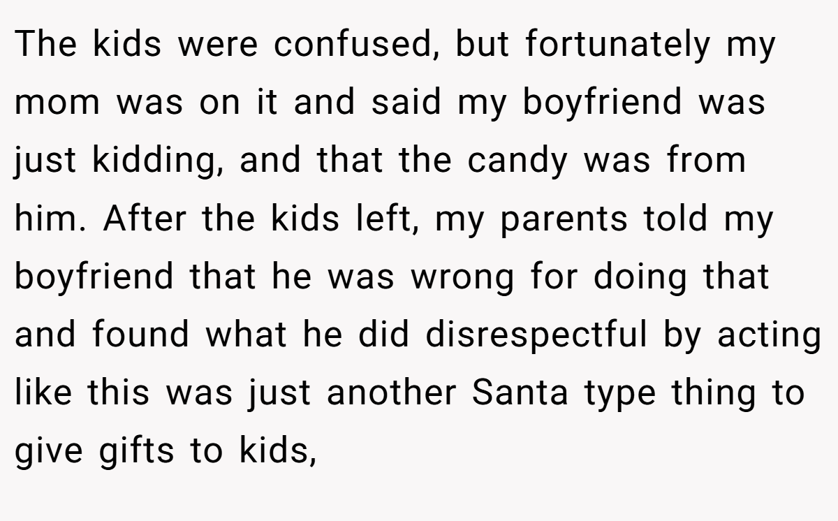 The kids were confused, but fortunately my mom was on it and said my boyfriend was just kidding, and that the candy was from him. After the kids left, my parents told my boyfriend that he was wrong for doing that and found what he did disrespectful by acting like this was just another Santa type thing to give gifts to kids,