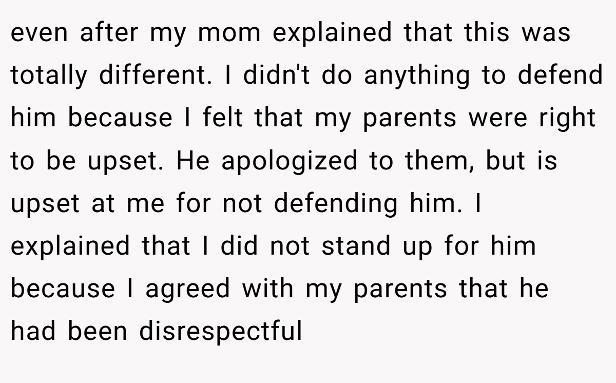 even after my mom explained that this was totally different. I didn't do anything to defend him because I felt that my parents were right to be upset. He apologized to them, but is upset at me for not defending him. I explained that I did not stand up for him because I agreed with my parents that he had been disrespectful