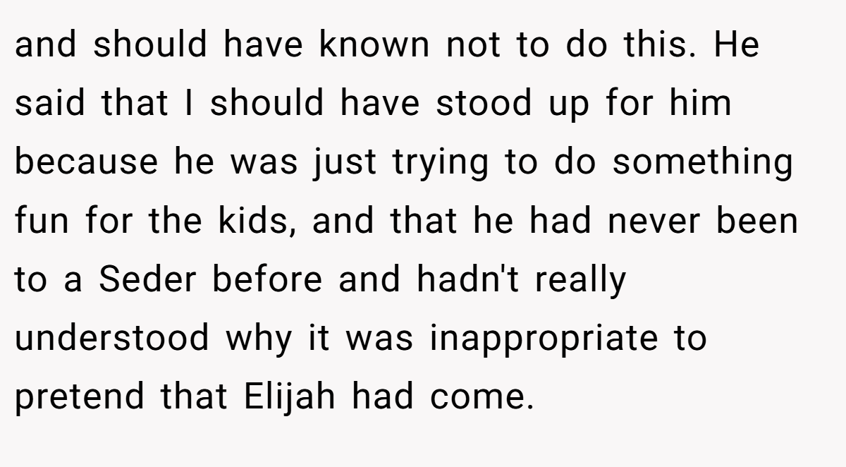 and should have known not to do this. He said that I should have stood up for him because he was just trying to do something fun for the kids, and that he had never been to a Seder before and hadn't really understood why it was inappropriate to pretend that Elijah had come.