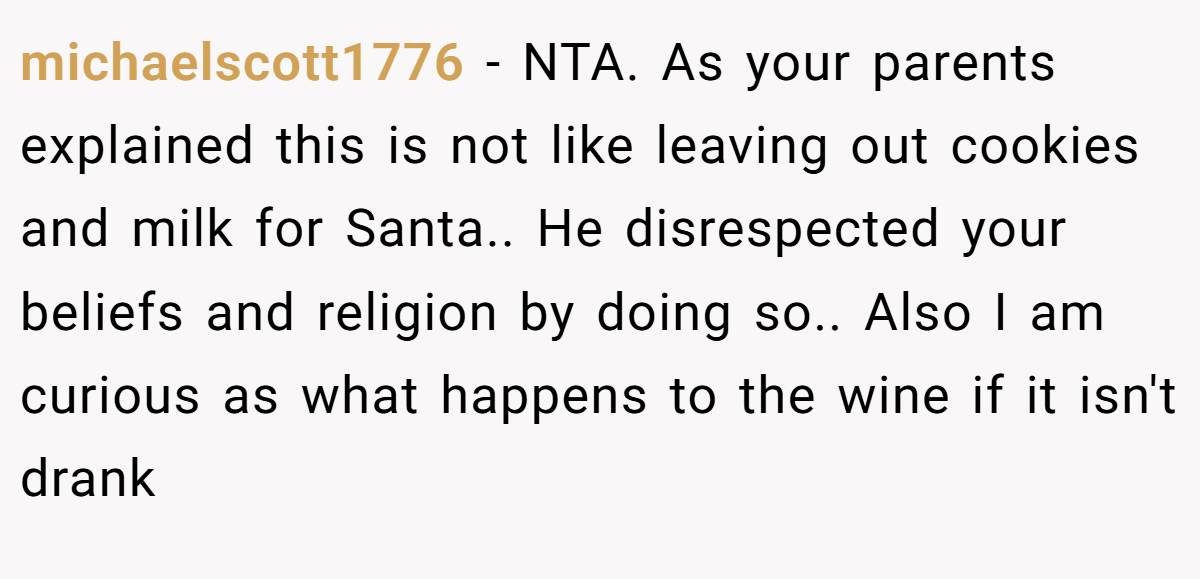 michaelscott1776 - NTA. As your parents explained this is not like leaving out cookies and milk for Santa.. He disrespected your beliefs and religion by doing so.. Also I am curious as what happens to the wine if it isn't drank