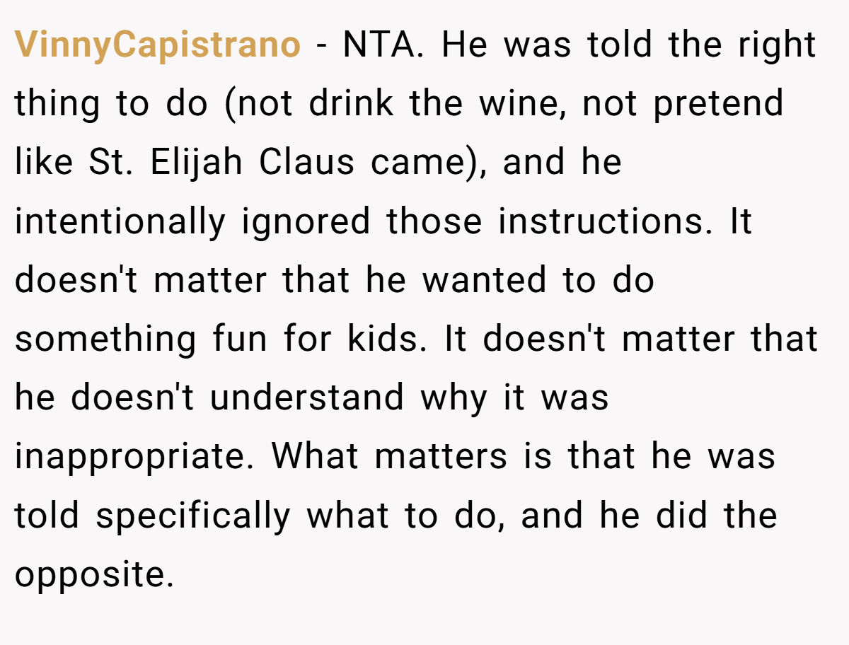 VinnyCapistrano - NTA. He was told the right thing to do (not drink the wine, not pretend like St. Elijah Claus came), and he intentionally ignored those instructions. It doesn't matter that he wanted to do something fun for kids. It doesn't matter that he doesn't understand why it was inappropriate. What matters is that he was told specifically what to do, and he did the opposite.