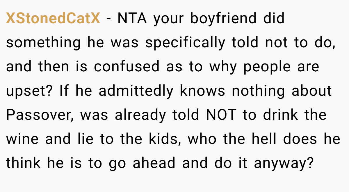 XStonedCatX - NTA your boyfriend did something he was specifically told not to do, and then is confused as to why people are upset? If he admittedly knows nothing about Passover, was already told NOT to drink the wine and lie to the kids, who the hell does he think he is to go ahead and do it anyway?