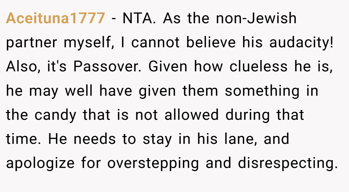 Aceituna1777 - NTA. As the non-Jewish partner myself, I cannot believe his audacity! Also, it's Passover. Given how clueless he is, he may well have given them something in the candy that is not allowed during that time. He needs to stay in his lane, and apologize for overstepping and disrespecting.