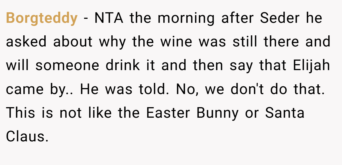 Borgteddy - NTA the morning after Seder he asked about why the wine was still there and will someone drink it and then say that Elijah came by.. He was told. No, we don't do that. This is not like the Easter Bunny or Santa Claus.