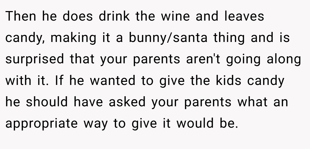 Then he does drink the wine and leaves candy, making it a bunny/santa thing and is surprised that your parents aren't going along with it. If he wanted to give the kids candy he should have asked your parents what an appropriate way to give it would be.