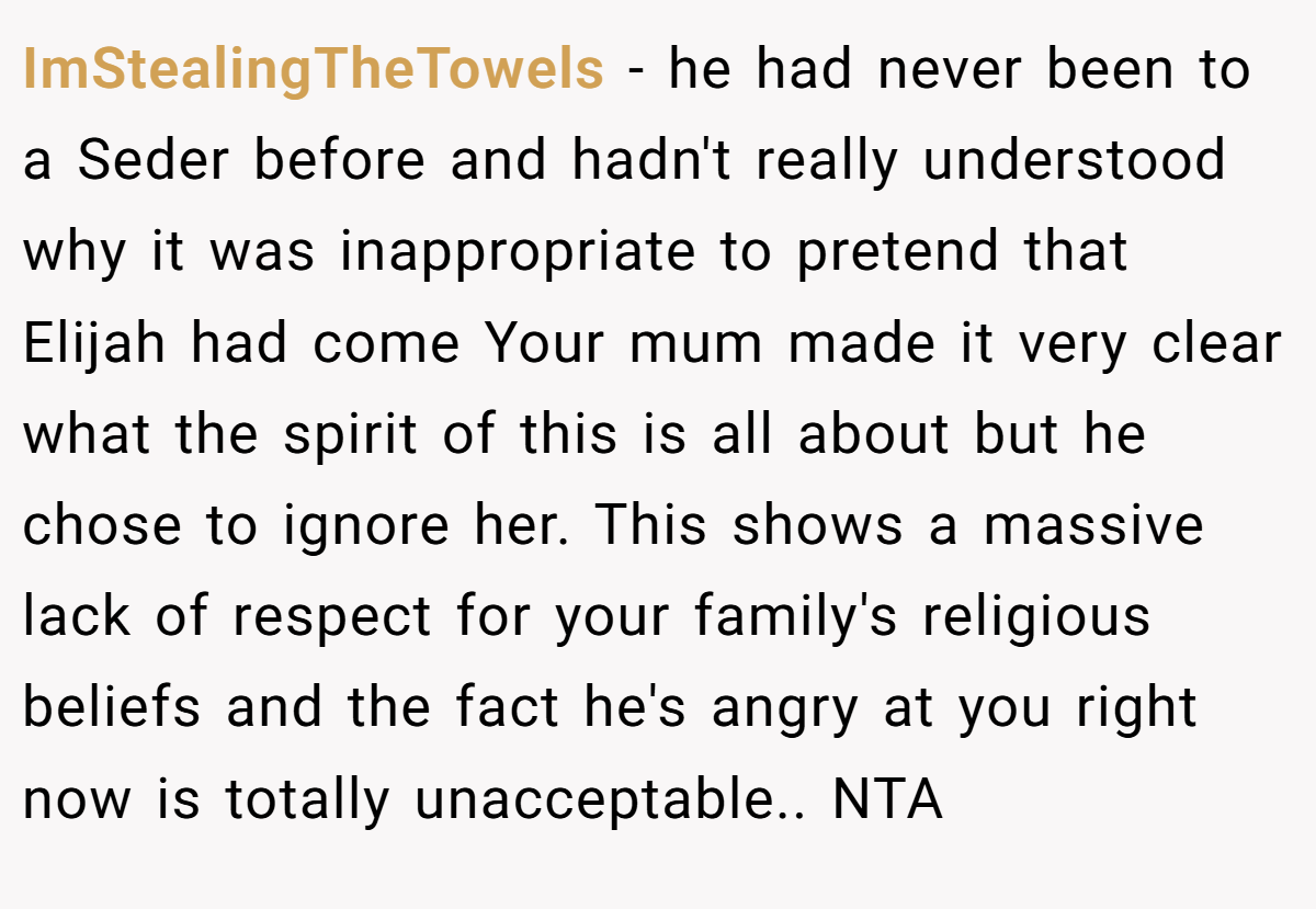 ImStealingTheTowels - he had never been to a Seder before and hadn't really understood why it was inappropriate to pretend that Elijah had come Your mum made it very clear what the spirit of this is all about but he chose to ignore her. This shows a massive lack of respect for your family's religious beliefs and the fact he's angry at you right now is totally unacceptable.. NTA