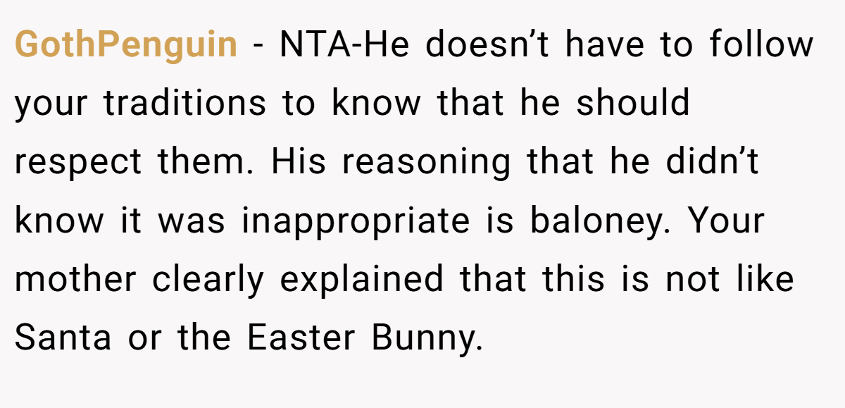 GothPenguin - NTA-He doesn’t have to follow your traditions to know that he should respect them. His reasoning that he didn’t know it was inappropriate is baloney. Your mother clearly explained that this is not like Santa or the Easter Bunny.