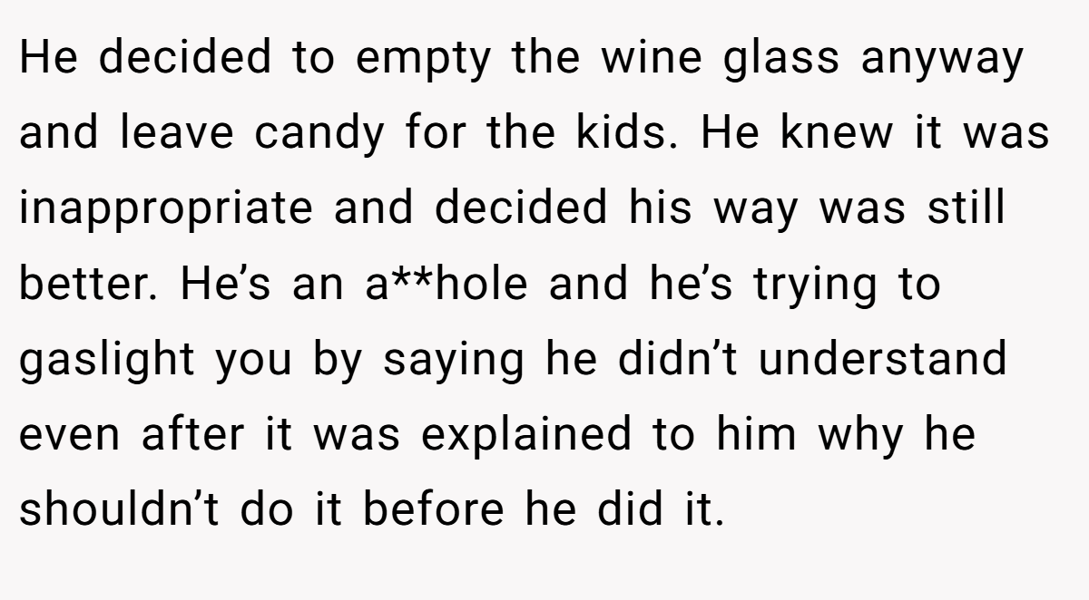 He decided to empty the wine glass anyway and leave candy for the kids. He knew it was inappropriate and decided his way was still better. He’s an a**hole and he’s trying to gaslight you by saying he didn’t understand even after it was explained to him why he shouldn’t do it before he did it.