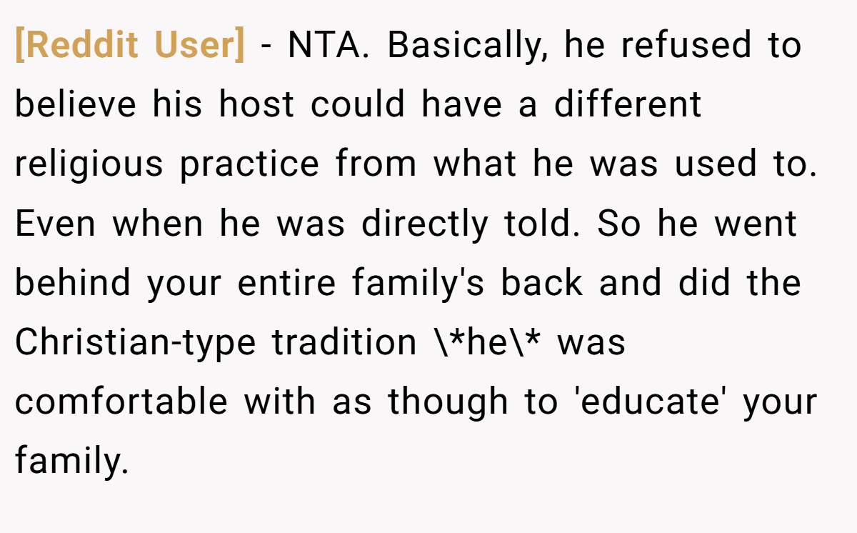 [Reddit User] - NTA. Basically, he refused to believe his host could have a different religious practice from what he was used to. Even when he was directly told. So he went behind your entire family's back and did the Christian-type tradition \*he\* was comfortable with as though to 'educate' your family.