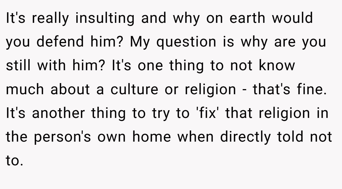 It's really insulting and why on earth would you defend him? My question is why are you still with him? It's one thing to not know much about a culture or religion - that's fine. It's another thing to try to 'fix' that religion in the person's own home when directly told not to.