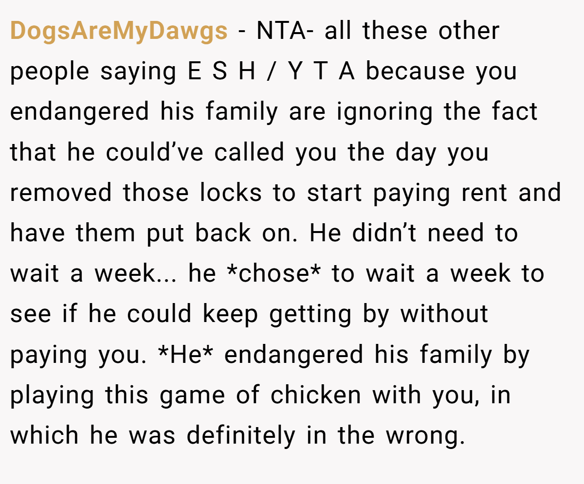 DogsAreMyDawgs − NTA- all these other people saying E S H / Y T A because you endangered his family are ignoring the fact that he could’ve called you the day you removed those locks to start paying rent and have them put back on. He didn’t need to wait a week... he *chose* to wait a week to see if he could keep getting by without paying you. *He* endangered his family by playing this game of chicken with you, in which he was definitely in the wrong.