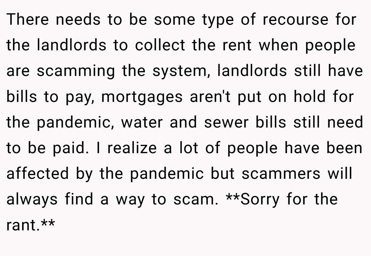 There needs to be some type of recourse for the landlords to collect the rent when people are scamming the system, landlords still have bills to pay, mortgages aren't put on hold for the pandemic, water and sewer bills still need to be paid. I realize a lot of people have been affected by the pandemic but scammers will always find a way to scam. **Sorry for the rant.**