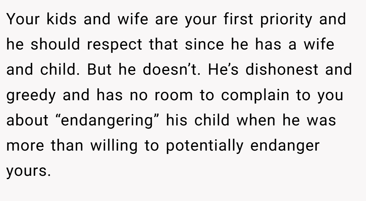Your kids and wife are your first priority and he should respect that since he has a wife and child. But he doesn’t. He’s dishonest and greedy and has no room to complain to you about “endangering” his child when he was more than willing to potentially endanger yours.