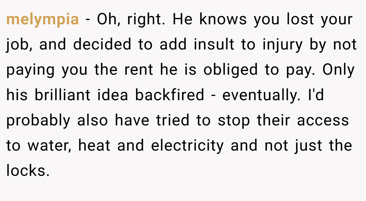 melympia − Oh, right. He knows you lost your job, and decided to add insult to injury by not paying you the rent he is obliged to pay. Only his brilliant idea backfired - eventually. I'd probably also have tried to stop their access to water, heat and electricity and not just the locks.