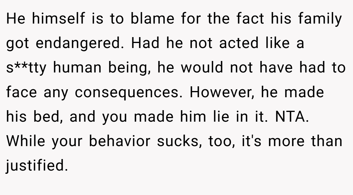 He himself is to blame for the fact his family got endangered. Had he not acted like a s**tty human being, he would not have had to face any consequences. However, he made his bed, and you made him lie in it. NTA. While your behavior sucks, too, it's more than justified.