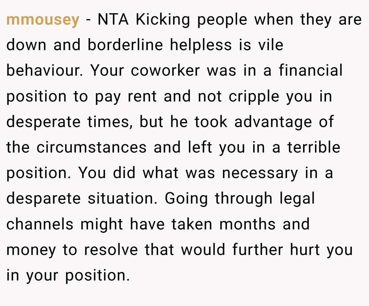mmousey − NTA Kicking people when they are down and borderline helpless is vile behaviour. Your coworker was in a financial position to pay rent and not cripple you in desperate times, but he took advantage of the circumstances and left you in a terrible position. You did what was necessary in a desparete situation. Going through legal channels might have taken months and money to resolve that would further hurt you in your position.
