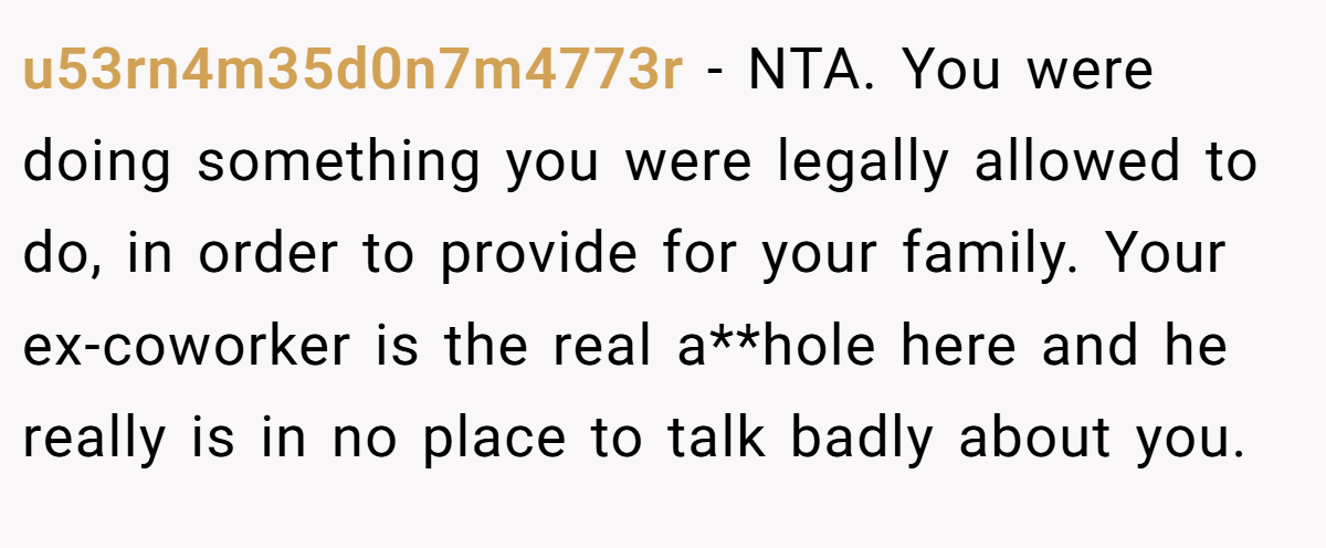 u53rn4m35d0n7m4773r − NTA. You were doing something you were legally allowed to do, in order to provide for your family. Your ex-coworker is the real a**hole here and he really is in no place to talk badly about you.