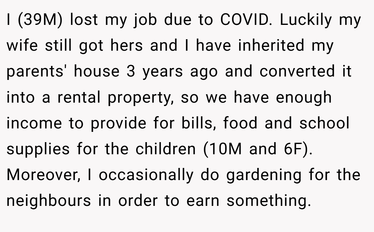 I (39M) lost my job due to COVID. Luckily my wife still got hers and I have inherited my parents' house 3 years ago and converted it into a rental property, so we have enough income to provide for bills, food and school supplies for the children (10M and 6F). Moreover, I occasionally do gardening for the neighbours in order to earn something.