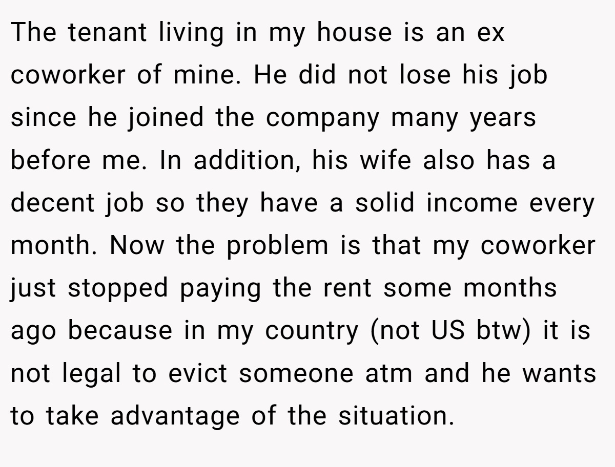 The tenant living in my house is an ex coworker of mine. He did not lose his job since he joined the company many years before me. In addition, his wife also has a decent job so they have a solid income every month. Now the problem is that my coworker just stopped paying the rent some months ago because in my country (not US btw) it is not legal to evict someone atm and he wants to take advantage of the situation.
