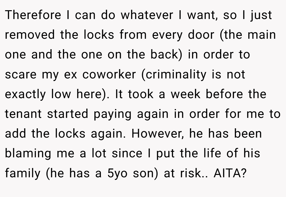 Therefore I can do whatever I want, so I just removed the locks from every door (the main one and the one on the back) in order to scare my ex coworker (criminality is not exactly low here). It took a week before the tenant started paying again in order for me to add the locks again. However, he has been blaming me a lot since I put the life of his family (he has a 5yo son) at risk.. AITA?