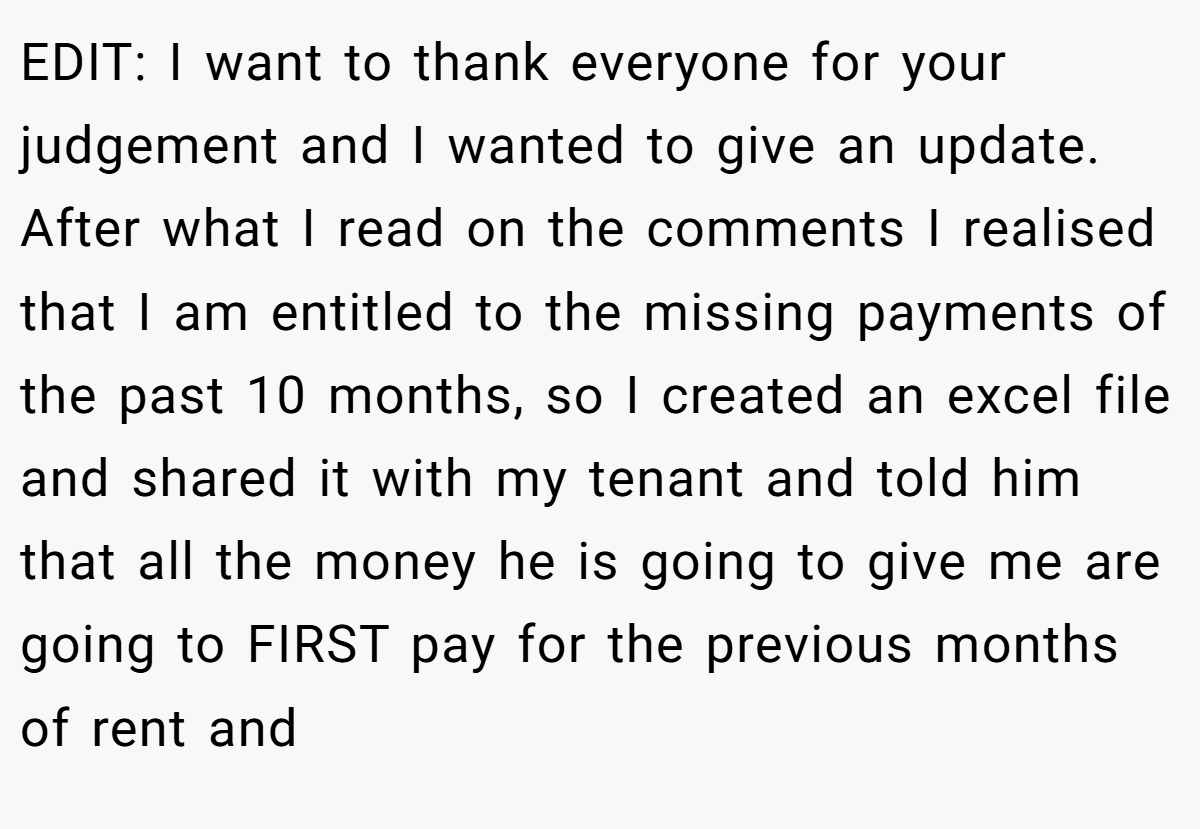 EDIT: I want to thank everyone for your judgement and I wanted to give an update. After what I read on the comments I realised that I am entitled to the missing payments of the past 10 months, so I created an excel file and shared it with my tenant and told him that all the money he is going to give me are going to FIRST pay for the previous months of rent and