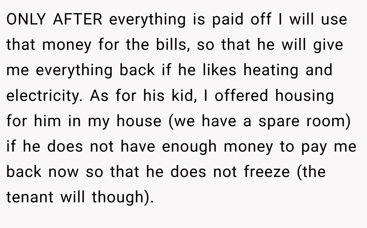 ONLY AFTER everything is paid off I will use that money for the bills, so that he will give me everything back if he likes heating and electricity. As for his kid, I offered housing for him in my house (we have a spare room) if he does not have enough money to pay me back now so that he does not freeze (the tenant will though).