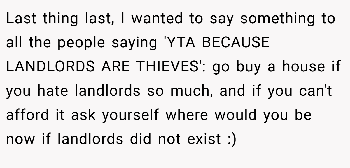Last thing last, I wanted to say something to all the people saying 'YTA BECAUSE LANDLORDS ARE THIEVES': go buy a house if you hate landlords so much, and if you can't afford it ask yourself where would you be now if landlords did not exist :)