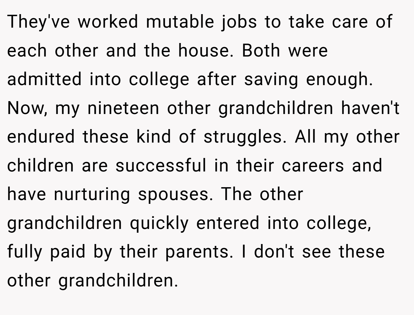 They've worked mutable jobs to take care of each other and the house. Both were admitted into college after saving enough. Now, my nineteen other grandchildren haven't endured these kind of struggles. All my other children are successful in their careers and have nurturing spouses. The other grandchildren quickly entered into college, fully paid by their parents. I don't see these other grandchildren.