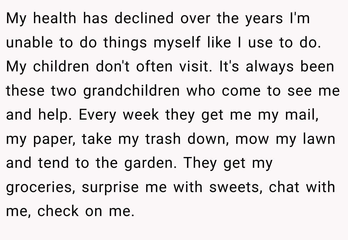 My health has declined over the years I'm unable to do things myself like I use to do. My children don't often visit. It's always been these two grandchildren who come to see me and help. Every week they get me my mail, my paper, take my trash down, mow my lawn and tend to the garden. They get my groceries, surprise me with sweets, chat with me, check on me.