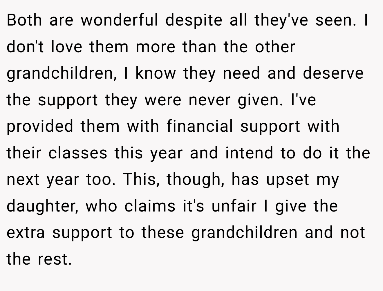 Both are wonderful despite all they've seen. I don't love them more than the other grandchildren, I know they need and deserve the support they were never given. I've provided them with financial support with their classes this year and intend to do it the next year too. This, though, has upset my daughter, who claims it's unfair I give the extra support to these grandchildren and not the rest.
