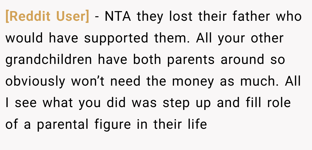 [Reddit User] - NTA they lost their father who would have supported them. All your other grandchildren have both parents around so obviously won’t need the money as much. All I see what you did was step up and fill role of a parental figure in their life