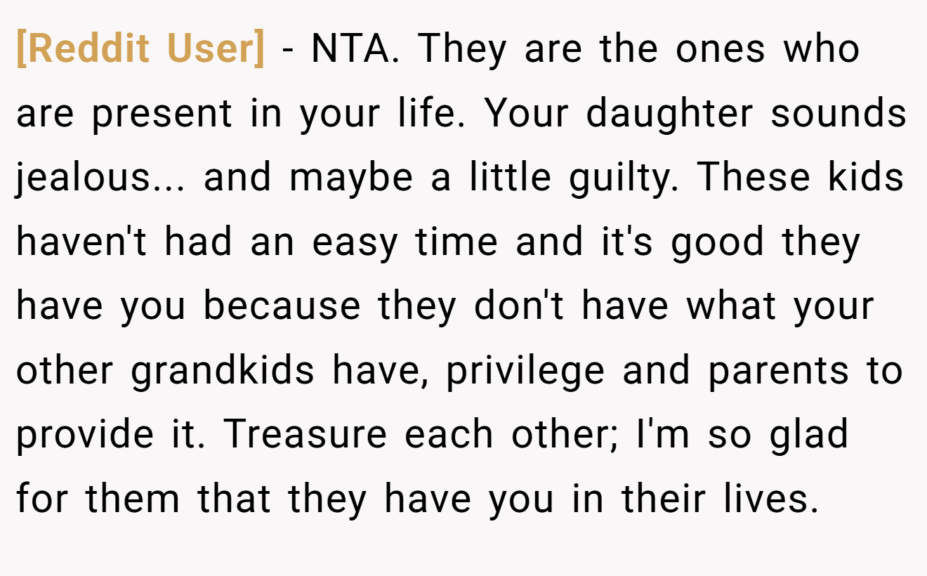 [Reddit User] - NTA. They are the ones who are present in your life. Your daughter sounds jealous... and maybe a little guilty. These kids haven't had an easy time and it's good they have you because they don't have what your other grandkids have, privilege and parents to provide it. Treasure each other; I'm so glad for them that they have you in their lives.