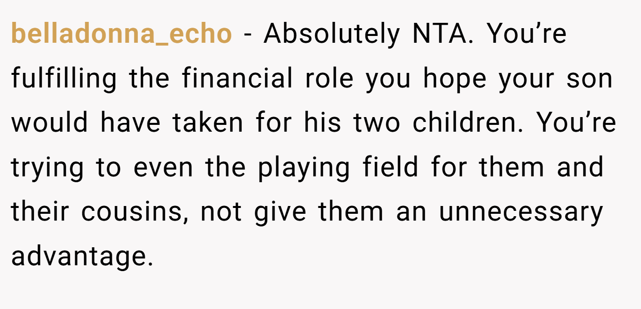 belladonna_echo - Absolutely NTA. You’re fulfilling the financial role you hope your son would have taken for his two children. You’re trying to even the playing field for them and their cousins, not give them an unnecessary advantage.