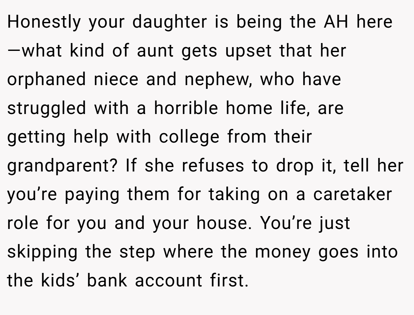 Honestly your daughter is being the AH here—what kind of aunt gets upset that her orphaned niece and nephew, who have struggled with a horrible home life, are getting help with college from their grandparent? If she refuses to drop it, tell her you’re paying them for taking on a caretaker role for you and your house. You’re just skipping the step where the money goes into the kids’ bank account first.