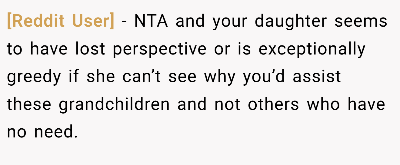 [Reddit User] - NTA and your daughter seems to have lost perspective or is exceptionally greedy if she can’t see why you’d assist these grandchildren and not others who have no need.