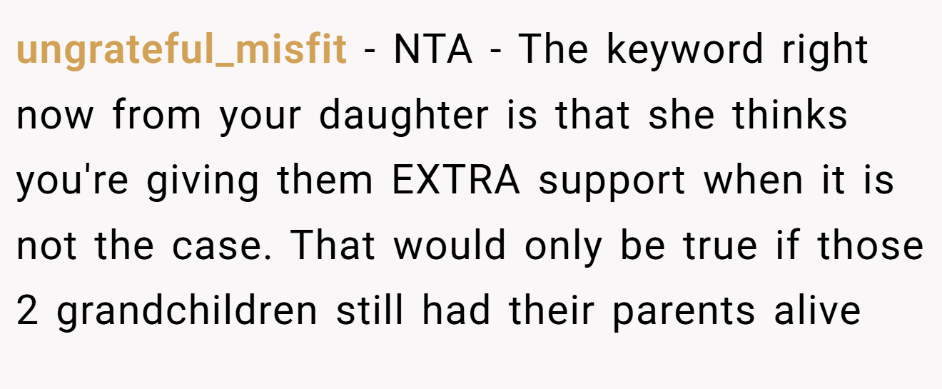 ungrateful_misfit - NTA - The keyword right now from your daughter is that she thinks you're giving them EXTRA support when it is not the case. That would only be true if those 2 grandchildren still had their parents alive