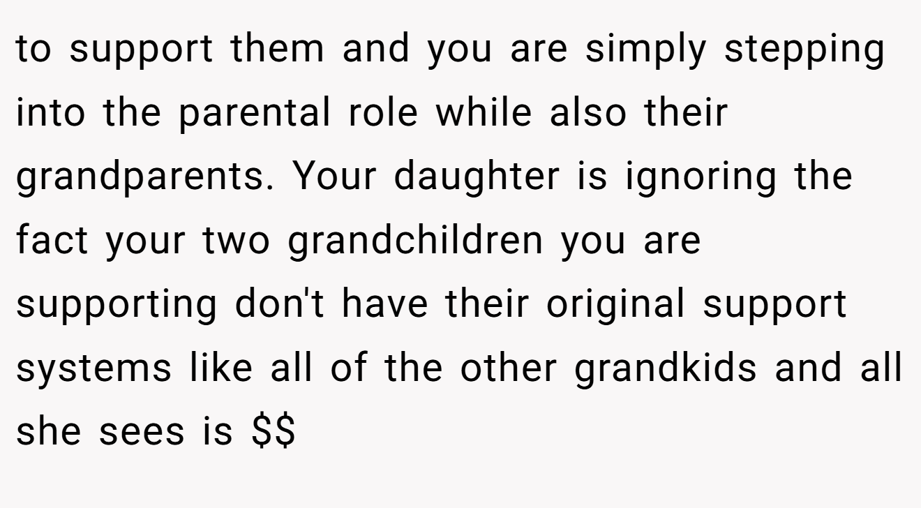 to support them and you are simply stepping into the parental role while also their grandparents. Your daughter is ignoring the fact your two grandchildren you are supporting don't have their original support systems like all of the other grandkids and all she sees is $$