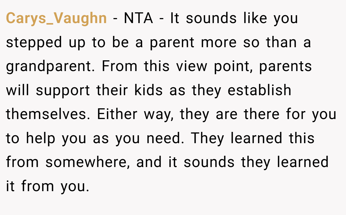 Carys_Vaughn - NTA - It sounds like you stepped up to be a parent more so than a grandparent. From this view point, parents will support their kids as they establish themselves. Either way, they are there for you to help you as you need. They learned this from somewhere, and it sounds they learned it from you.