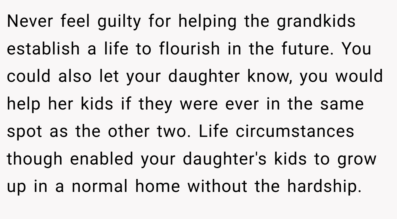 Never feel guilty for helping the grandkids establish a life to flourish in the future. You could also let your daughter know, you would help her kids if they were ever in the same spot as the other two. Life circumstances though enabled your daughter's kids to grow up in a normal home without the hardship.