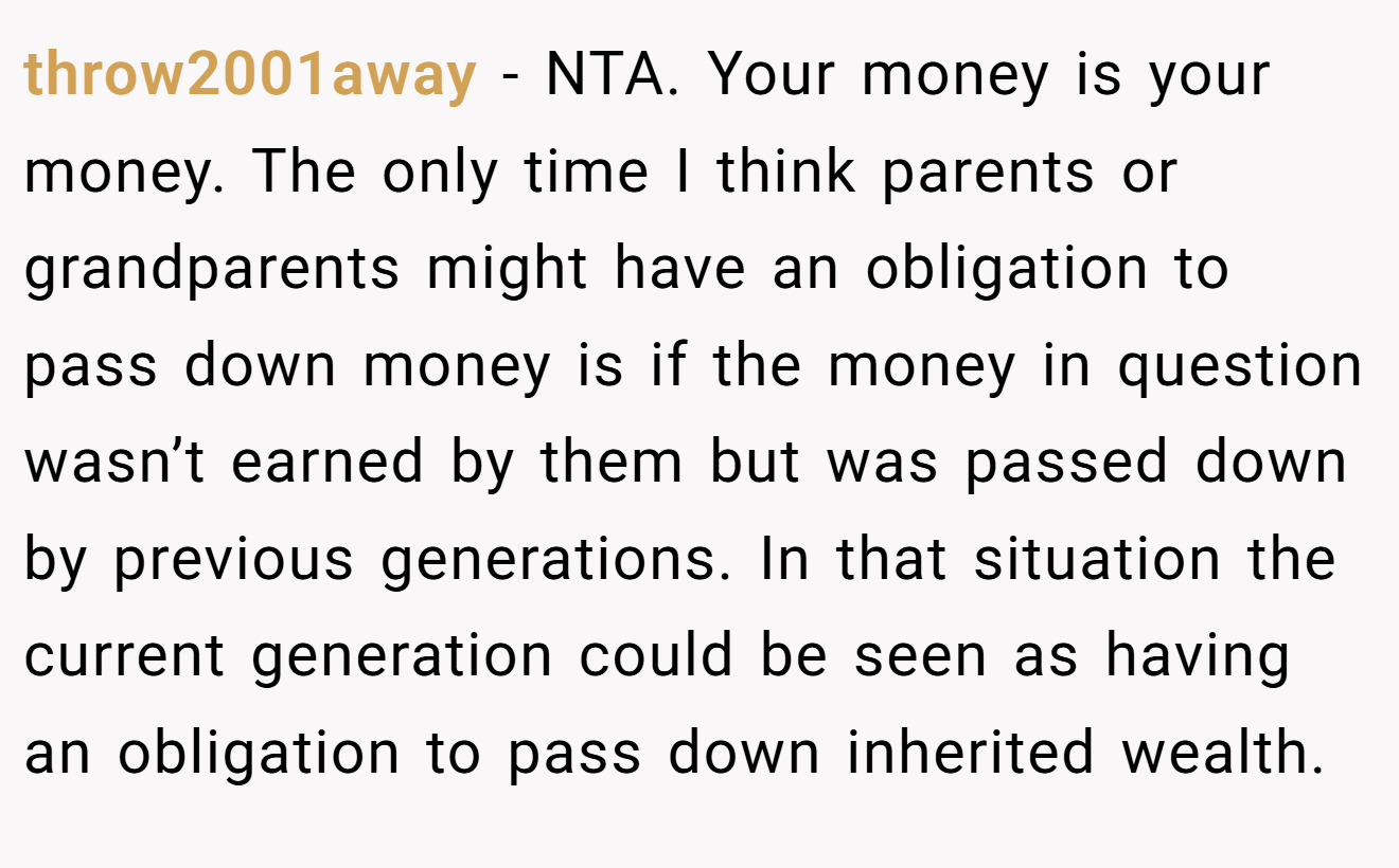 throw2001away - NTA. Your money is your money. The only time I think parents or grandparents might have an obligation to pass down money is if the money in question wasn’t earned by them but was passed down by previous generations. In that situation the current generation could be seen as having an obligation to pass down inherited wealth.